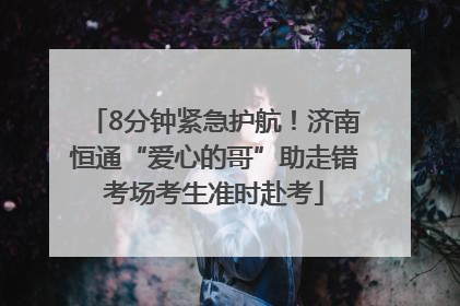 8分钟紧急护航！济南恒通“爱心的哥”助走错考场考生准时赴考
