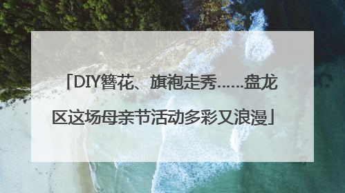 DIY簪花、旗袍走秀……盘龙区这场母亲节活动多彩又浪漫