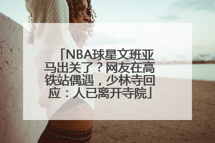 NBA球星文班亚马出关了？网友在高铁站偶遇，少林寺回应：人已离开寺院